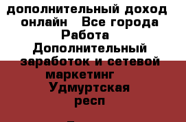 дополнительный доход  онлайн - Все города Работа » Дополнительный заработок и сетевой маркетинг   . Удмуртская респ.,Глазов г.